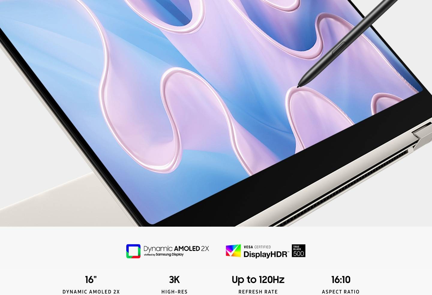 A beige-colored Galaxy Book3 Pro 360 is folded slightly back, facing right with a colorful wavy wallpaper onscreen and an S Pen touching the screen. Dynamic Amoled 2x vivified by Samsung display. 16" DYNAMIC AMOLED 2X. 3K (2880x1800) HIGH-RES. 120Hz REFRESH RATE. Super Wide 16:10 ASPECT RATIO.